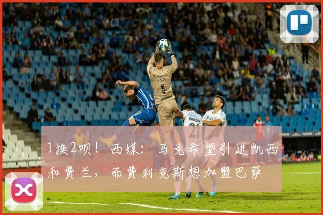 1换2呗！西媒：马竞希望引进凯西和费兰，而费利克斯想加盟巴萨