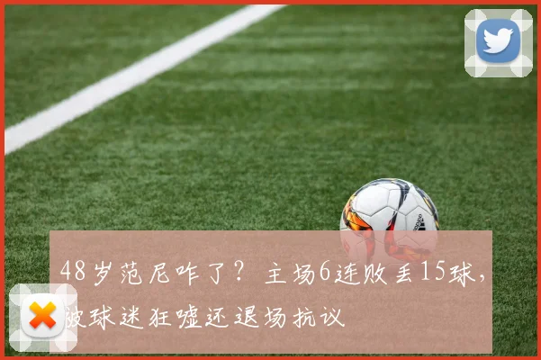 48岁范尼咋了？主场6连败丢15球，被球迷狂嘘还退场抗议