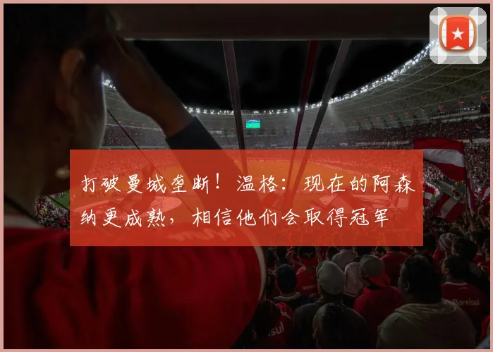 打破曼城垄断！温格：现在的阿森纳更成熟，相信他们会取得冠军