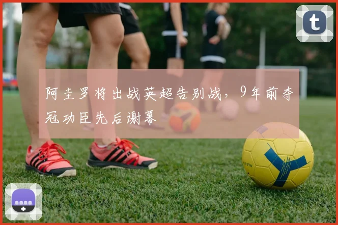 阿圭罗将出战英超告别战，9年前夺冠功臣先后谢幕