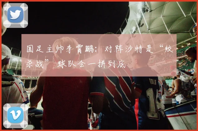 国足主帅李霄鹏：对阵沙特是“绞杀战” 球队会一拼到底