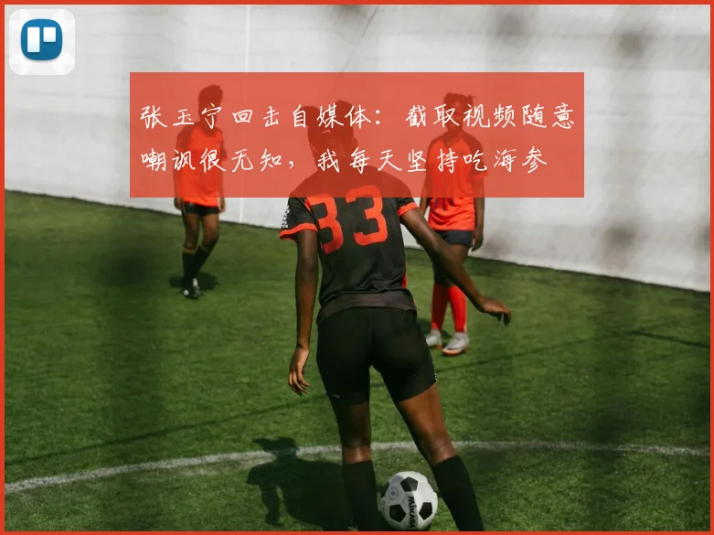 张玉宁回击自媒体：截取视频随意嘲讽很无知，我每天坚持吃海参