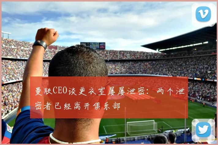 曼联CEO谈更衣室屡屡泄密：两个泄密者已经离开俱乐部
