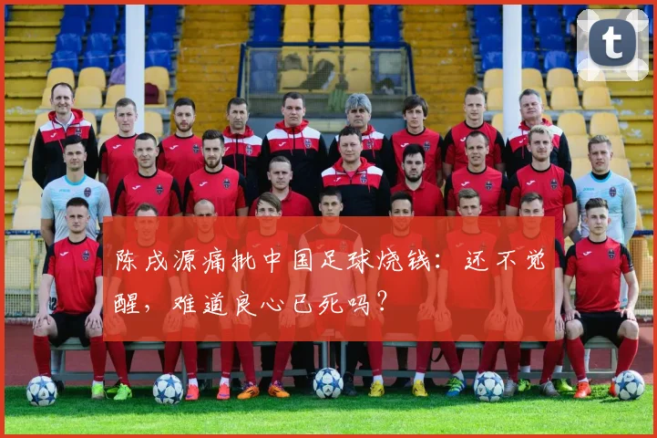 陈戌源痛批中国足球烧钱：还不觉醒，难道良心已死吗？