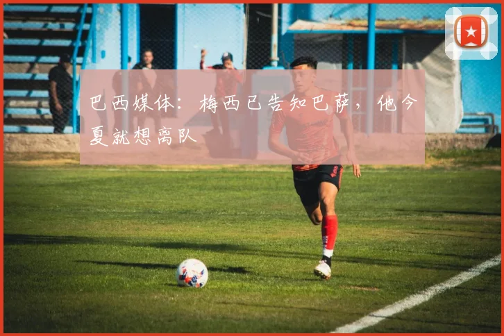 巴西媒体：梅西已告知巴萨，他今夏就想离队