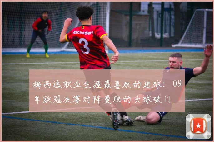 梅西选职业生涯最喜欢的进球：09年欧冠决赛对阵曼联的头球破门