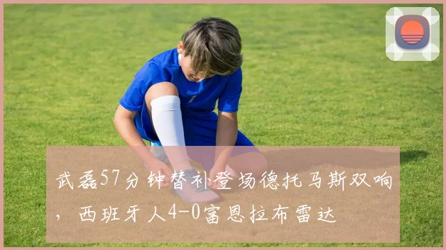 武磊57分钟替补登场德托马斯双响，西班牙人4-0富恩拉布雷达