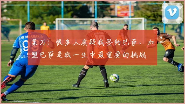 莱万：很多人质疑我签约巴萨，加盟巴萨是我一生中最重要的挑战