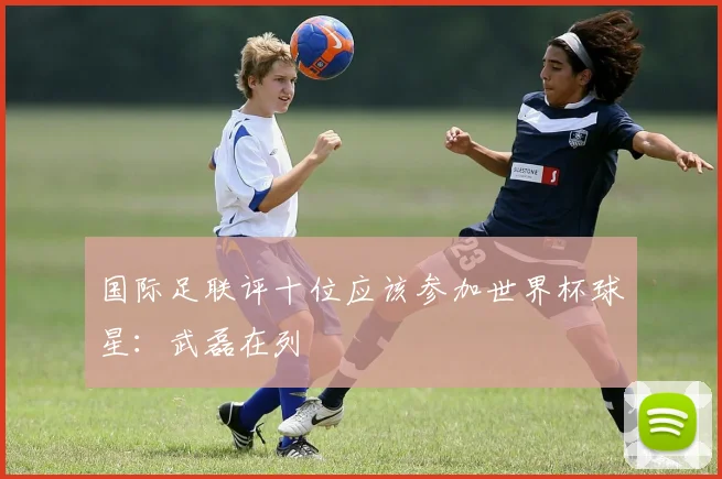 国际足联评十位应该参加世界杯球星：武磊在列