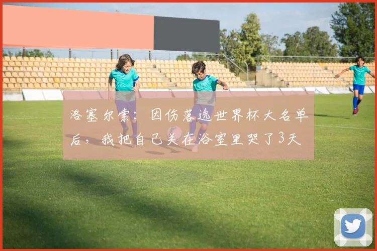 洛塞尔索：因伤落选世界杯大名单后，我把自己关在浴室里哭了3天