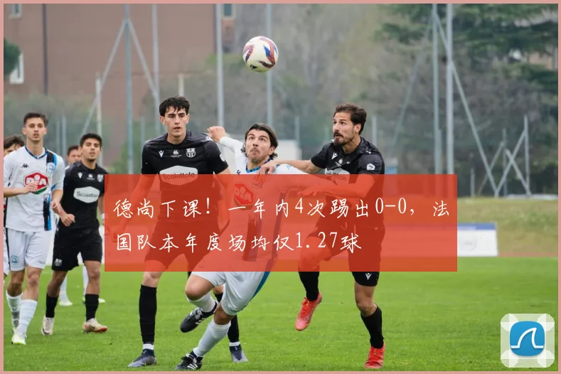 德尚下课！一年内4次踢出0-0，法国队本年度场均仅1.27球