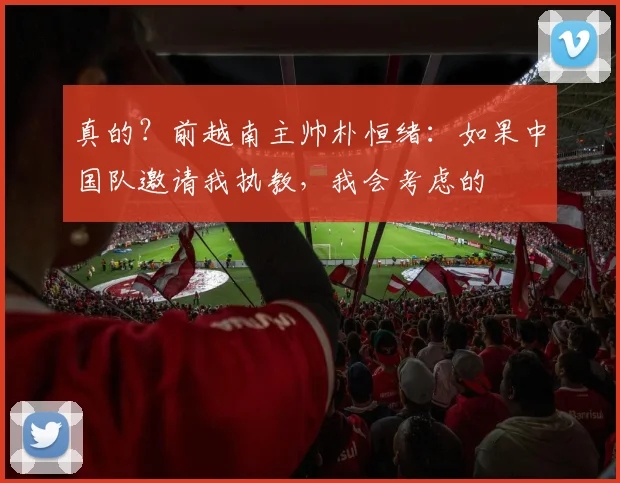 真的？前越南主帅朴恒绪：如果中国队邀请我执教，我会考虑的