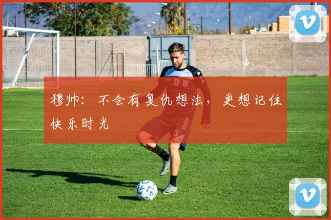 穆帅：不会有复仇想法，更想记住快乐时光