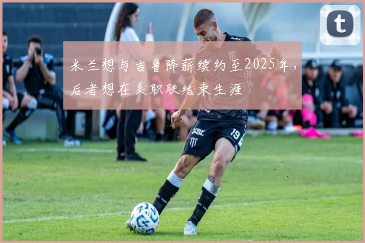 米兰想与吉鲁降薪续约至2025年，后者想在美职联结束生涯