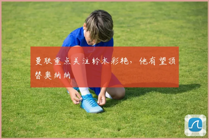 曼联重点关注铃木彩艳，他有望顶替奥纳纳