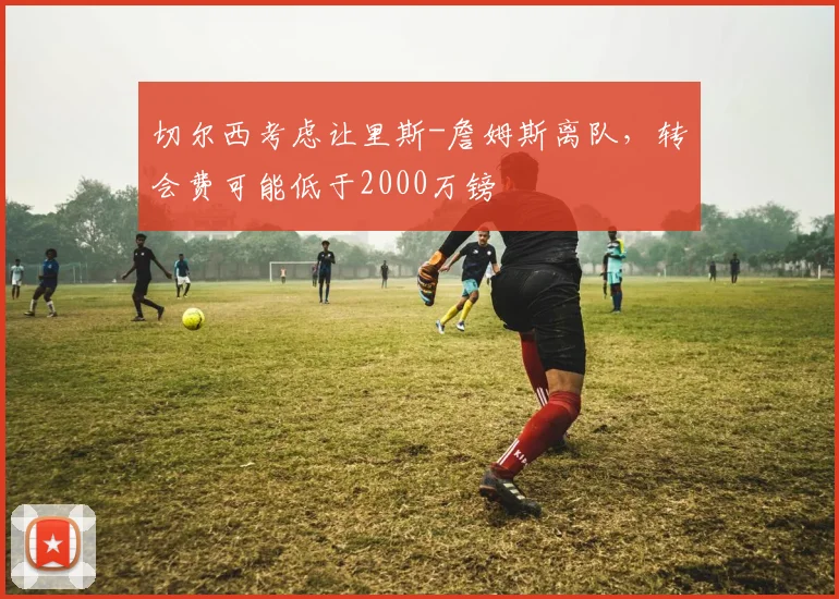 切尔西考虑让里斯-詹姆斯离队，转会费可能低于2000万镑