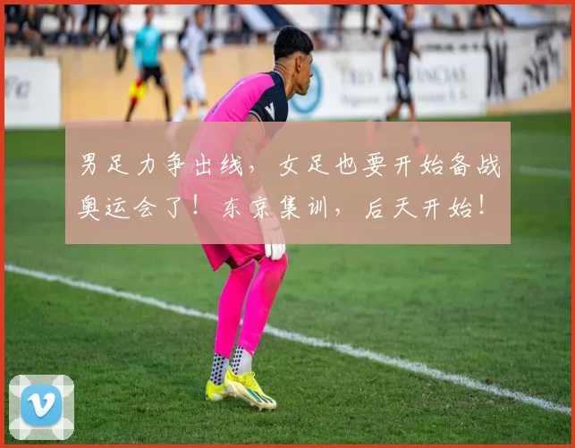 男足力争出线，女足也要开始备战奥运会了！东京集训，后天开始！