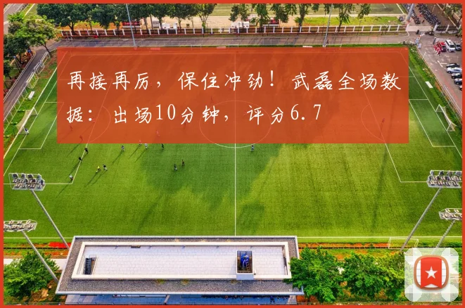 再接再厉，保住冲劲！武磊全场数据：出场10分钟，评分6.7