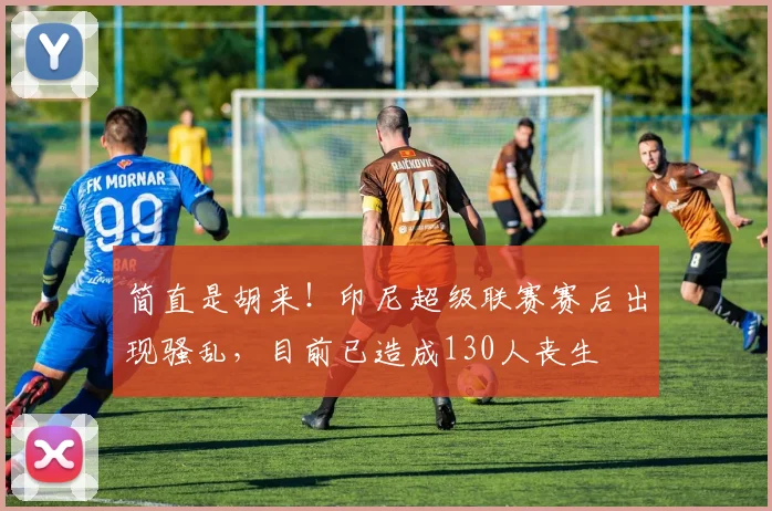 简直是胡来！印尼超级联赛赛后出现骚乱，目前已造成130人丧生
