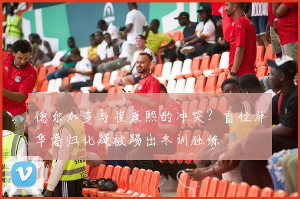 德尔加多与崔康熙的冲突？首位非华裔归化疑被踢出冬训独练
