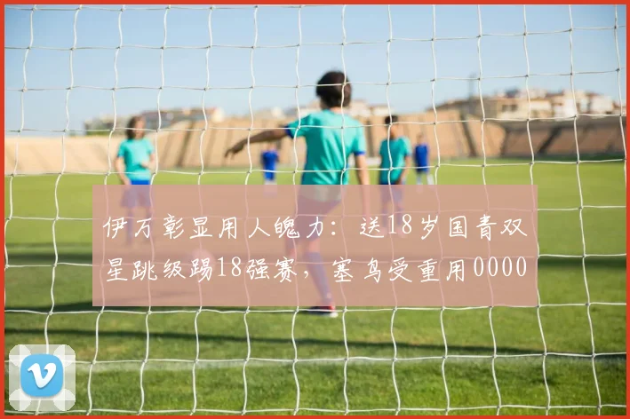 伊万彰显用人魄力：送18岁国青双星跳级踢18强赛，塞鸟受重用0000644
