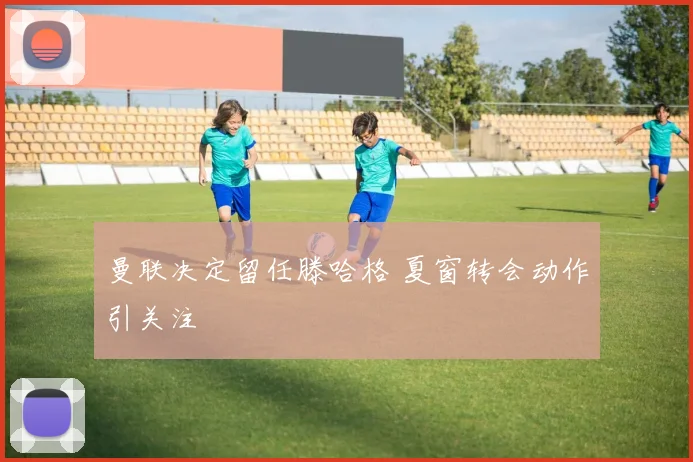 曼联决定留任滕哈格 夏窗转会动作引关注