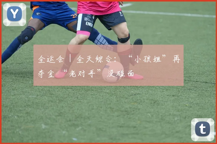 全运会｜全天综合：“小孩姐”再夺金 “老对手”没碰面