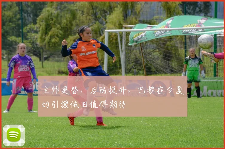主帅更替，后防提升，巴黎在今夏的引援依旧值得期待