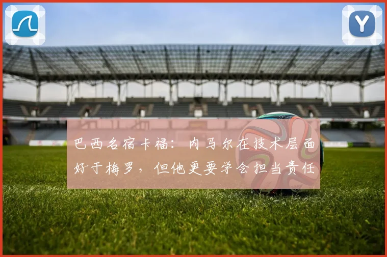 巴西名宿卡福：内马尔在技术层面好于梅罗，但他更要学会担当责任